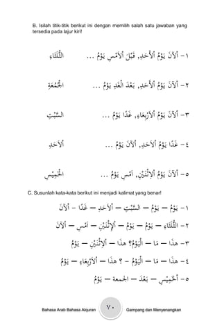 ‫‪B. Isilah titik-titik berikut ini dengan memilih salah satu jawaban yang‬‬
  ‫!‪tersedia pada lajur kiri‬‬



         ‫ِ‬
         ‫الثُّػلَثَ ْ‬
         ‫اء‬                           ‫ِ‬             ‫ِ‬
                            ‫١- اْلنْيَػومْاألَح ْ, قَػبلْاالَمسْيَػومْ...‬
                                                    ‫َ ُ َد‬
                                ‫ُ‬            ‫َ‬

         ‫ِ‬
         ‫ُ َة‬
         ‫اْلُمع ْ‬                       ‫د َ ِ‬        ‫ِ‬
                              ‫٢- اْلنْيَػومْاألَح ْ, بَػعدْالغَدْيَػومْ...‬
                                  ‫ُ‬                    ‫َ ُ َ‬

        ‫السب ِْ‬
        ‫َّ ت‬                                      ‫ِ‬
                                   ‫٣- اْلنْيَػومْاالَربِع ْ, غداْيَػومْ...‬
                                       ‫ُ‬      ‫َ ُ َاء َ ً‬

         ‫ِ‬
         ‫َد‬
         ‫االَح ْ‬                                     ‫ِ‬
                                     ‫٤- غداْيَػومْاالَح ْ, اْلنْيَػومْ...‬
                                               ‫َ ً ُ َد َ‬
                                         ‫ُ‬

       ‫ِس‬
       ‫اْلَمي ِْ‬                                           ‫ِ‬
                                   ‫٥- اْلنْيَػومْاالثػنَػ ِْ, اَمسْيَػومْ...‬
                                       ‫َ ُ ي ِ ُ‬
‫!‪C. Susunlah kata-kata berikut ini menjadi kalimat yang benar‬‬


               ‫ن‬          ‫َ ِ ًَ‬       ‫َّ ِ‬
               ‫١- يَػومْ– يَػومْ– السبتْ– االَحدْ– غداْ- اْل َْ‬
                                                   ‫ُ‬       ‫ُ‬
                        ‫ِ‬     ‫ُ ِ ِ‬                    ‫ِ‬
            ‫٢- الثُّػلَثَاءْ– يَػومْ– يَػومْ– اْلثػنَػيْ– اَمسْ– اْلنْ‬
             ‫َ‬                                 ‫ُ‬
                        ‫ُ‬        ‫ِ ِ‬
                       ‫٣- ىذاْ– ماْ– اليَػوم؟ْىذاْ– االثػنَػيْ– يَػومْ‬
                                             ‫ُ َ‬            ‫َ َ‬
                  ‫م‬          ‫ِ‬
                  ‫٤- ىذاْ– ماْ– اليَػومْ- ؟ْىذاْ– االَربِعاءْ– يَػوْ‬
                                          ‫َ‬
                  ‫ُ‬            ‫َ‬                 ‫ُ‬          ‫َ َ‬
                                  ‫م‬                           ‫ِ ِ‬
                                  ‫٥- اْلَميسْ– بَػعدْ– اْلمعةْ– يَػوْ‬
                                  ‫ُ‬                   ‫َ‬

      ‫‪Bahasa Arab Bahasa Alquran‬‬     ‫۰۷‬       ‫‪Gampang dan Menyenangkan‬‬
 