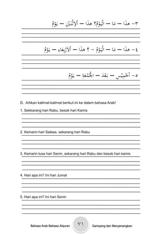 ُ       ِ ِ
                    ْ‫٣- ىذاْ– ماْ– اليَػوم؟ْىذاْ– االثػنَػيْ– يَػوم‬
                                          َ ُ            َ َ


                ‫م‬       ِ
                ْ‫٤- ىذاْ– ماْ– اليَػومْ- ؟ْىذاْ– االَربِعاءْ– يَػو‬
                                      َ
                ُ         َ                  ُ          َ َ


                                  ‫م‬       ِ                 ِ ِ
                                  ْ‫٥- اْلَميسْ– بَػعدْ– اْلُمعةْ– يَػو‬
                                                    َ
                                  ُ         َُ


D. Artikan kalimat-kalimat berikut ini ke dalam bahasa Arab!

1. Sekkarang hari Rabu, besok hari Kamis




2. Kemarin hari Selasa, sekarang hari Rabu




3. Kemarin lusa hari Senin, sekarang hari Rabu dan besok hari kamis




4. Hari apa ini? Ini hari Jumat




5. Hari apa ini? Ini hari Senin




       Bahasa Arab Bahasa Alquran     ۷۱      Gampang dan Menyenangkan
 