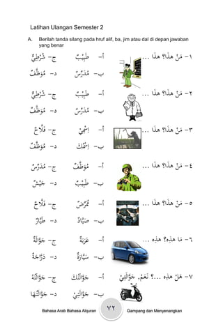 ‫2 ‪Latihan Ulangan Semester‬‬

‫.‪A‬‬     ‫‪Berilah tanda silang pada hruf alif, ba, jim atau dal di depan jawaban‬‬
       ‫‪yang benar‬‬

 ‫ُ ِي‬
 ‫ج- شرط ْ‬               ‫طَبِيب‬
                        ‫ْ‬            ‫أ-‬                 ‫١- منْىذا؟ْىذاْ...‬
                                                             ‫َ َ َ‬
‫د- موظَّ ْ‬
‫َُ ف‬                   ‫ب- مدرس‬
                       ‫ُ َ ِّ ْ‬

 ‫ُ ِي‬
 ‫ج- شرط ْ‬               ‫طَبِيب‬
                        ‫ْ‬            ‫أ-‬                 ‫٢- منْىذا؟ْىذا ...‬
                                                             ‫َ َ َ‬
‫د- موظَّ ْ‬
‫َُ ف‬                   ‫ب- مدرس‬
                       ‫ُ َ ِّ ْ‬

     ‫َّ ح‬
     ‫ج- فَال ْ‬           ‫أ- اِْسي‬
                         ‫ِْ‬                             ‫٣- منْىذا؟ْىذا ...‬
                                                             ‫َ َ َ‬
‫د- موظَّ ْ‬
‫َُ ف‬                    ‫ب- اِْسُك‬
                        ‫َْ‬

 ‫ُ َ ِّس‬
 ‫ج- مدر ْ‬             ‫موظَّ ْ‬
                      ‫َُ ف‬           ‫أ-‬                 ‫٤- منْىذا؟ْىذاْ...‬
                                                             ‫َ َ َ‬
 ‫َش‬
 ‫د - جي ْ‬              ‫ب- طَبِي ْ‬
                       ‫ب‬

     ‫َّ ح‬
     ‫ج- فَال ْ‬          ‫َُرض‬
                        ‫ُمِّ ْ‬       ‫أ-‬                 ‫٥- منْىذا؟ْىذاْ...‬
                                                             ‫َ َ َ‬
     ‫ار‬
     ‫د- طَيَّ ْ‬         ‫ب- صيَّاد‬
                        ‫َ ْ‬

     ‫َ َّ ة‬
     ‫ج- جوالَْ‬            ‫أ- عربَة‬
                          ‫ََ ْ‬                               ‫ِ ِ‬
                                                        ‫٦- ماْىذه؟ْىذهْ...‬
                                                                      ‫َ‬
 ‫َ َّ َ ة‬
 ‫د- دراج ْ‬              ‫ب- سيَّارة‬
                        ‫َ َْ‬
                                                                       ‫ِ‬
                                               ‫٧- ىلْىذهْ...؟ْنَػع ْ, جوالَتِ ْ‬
                                               ‫َم َ َّ ػي‬
 ‫ج- جوالَتُُْ‬
  ‫َ َّ و‬              ‫أ- جوالَتُك‬
                      ‫َ َّ َْ‬                                              ‫َ‬
 ‫د- جوالَتُػها‬
  ‫َ َّ َ‬               ‫ب- جوالَتِػي‬
                       ‫َ َّ ْ‬
        ‫‪Bahasa Arab Bahasa Alquran‬‬        ‫۲٧‬      ‫‪Gampang dan Menyenangkan‬‬
 