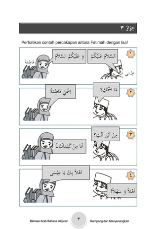 ‫ِ‬
                                                                ‫حوارُ٣‬
                                                                  ‫ٌَ‬
‫!‪Perhatikan contoh percakapan antara Fatimah dengan Isa‬‬


                      ‫َ َ ُ ُ َّ م‬
                      ‫وْعلَيكمْالسالَْ‬       ‫َّ ُ َ ُ م‬
                                             ‫اَلسالَمْعلَيك ْ‬           ‫١‬
  ‫ِ َة‬
                      ‫ُ‬
 ‫فَاطم ُْ‬
                                                                     ‫ِ‬
                                                                  ‫عيسى‬
                                                                   ‫َ‬

                   ‫ِ ِ ِ َة‬                         ‫ِ‬
                                                   ‫ماْاْسُك؟‬
                  ‫اْسيْفَاطم ُْ‬                            ‫َ‬            ‫٢‬




                                                ‫ِ‬          ‫ِ‬
                                               ‫منْاَينْاَنت؟‬            ‫٣‬
                                                     ‫َ‬
                      ‫اَنَاْمنْكلِمانػتَ ْ‬
                      ‫ِ َ َ ان‬


                     ‫َ ِ‬
                  ‫اَىالًْبِكْيَاْعيسى‬
                   ‫َ‬                                                    ‫٤‬

                                                         ‫اَىالًْوْسه ًْ!‬
                                                           ‫َ َ ال‬



     ‫‪Bahasa Arab Bahasa Alquran‬‬      ‫٣‬       ‫‪Gampang dan Menyenangkan‬‬
 