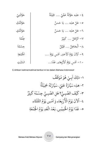 ‫جوالَتِ ػػي‬
    ‫َ َّ ْ‬                              ‫َِ ة‬          ‫ِ َ َّ َ ِّ‬
                                        ‫٤- ىذهْجوالَةُْعميْ... َجيػلَْ‬
    ‫جوالَتُك‬
    ‫َ َّ َْ‬                                    ‫َ َن‬           ‫ِ‬
                                               ‫٥- ىلْىذهْ... يَاْحس ْ‬
                                                                  ‫َ‬
    ‫َ َّ ِْ‬
    ‫جوالَتُك‬                                   ‫َ َن‬           ‫ِ‬
                                               ‫٦- ىلْىذهْ... يَاْحس ْ‬
                                                                  ‫َ‬
       ‫ِ ُْ‬
      ‫علموُ‬                                         ‫٧- اَلرجلْ... كبِيػ ْ‬
                                                    ‫َ ر‬         ‫َّ ُ ُ‬
     ‫ِ ُْ‬
     ‫جسمو‬
     ‫ُ‬                                             ‫٨- اَلػجاىلْ... قَلِي ْ‬
                                                   ‫ل‬            ‫ِ‬
                                                               ‫َ ُ‬
      ‫ِ‬
      ‫اَْلُمعة‬
      ‫ُ َْ‬                                          ‫ِ‬
                                               ‫َ ُ َد ِ‬
                                    ‫٩- اْلنْيَػومْاألَح ْ, اَمسْيَػومْ...‬
                                        ‫ُ‬
     ‫َّ ِْ‬                                      ‫ِ‬
                                      ‫٠١- اَمسْيَػومْاألَربِع ْ, غدا...‬
     ‫السبت‬                                  ‫ِ ُ َاء َ ً‬
‫!‪C.Artikan kalimat-kalimat berikut ini ke dalam Bahasa Indonesia‬‬

                                                        ‫َ َ ْ ُ َ ُ َ َّ ٌ‬
                                                    ‫١- ذلِك اةِـي َِ مِظف‬
                                       ‫َ َّ َ ُ َ ّ ْ َ َّ َ ُ ُ َ ْ َ ٌ‬
                                       ‫٢- َذه سيارة عِم. سيارحٍ َجينث‬
                                              ‫ِ‬                  ‫ِ‬         ‫ِ‬
                    ‫َّ ُّ ْ ُ ُ َ ْ‬
                  ‫٣- كيْف الصتـي؟ َل الصتـي جسىٍ كتْيٌ‬     ‫َّ ُّ َ‬       ‫َ َ‬
                       ‫ِ‬                ‫ِ‬       ‫ِ‬        ‫ِ‬           ‫ِ‬
                                ‫ْ َ َ ْ ُ ْ َ ْ َ َ َ ْ َ ْ ُ ُّ َ َ‬
                           ‫٤- اآلن يِم اْلربِعاء و امس يِم اثلنثاء‬
                           ‫ِ‬                      ‫ِ‬         ‫ِ‬
                     ‫ث‬       ‫َْ َ َ ُْ ْ ُ‬                          ‫َ ً ُْ ْ‬
                         ‫٥- غدا يَِم اْلَىيْس, بعد امْغد يَِم اْلُىعَ‬
                     ‫ِ‬                      ‫ِ‬                  ‫ِ ِ‬




      ‫‪Bahasa Arab Bahasa Alquran‬‬      ‫٥٧‬       ‫‪Gampang dan Menyenangkan‬‬
 