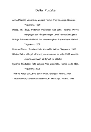Daftar Pustaka


Ahmad Warson Munawir, Al-Munawir Kamus Arab-Indonesia, Krapyak,

             Yogyakarta, 1984

Depag. RI. 2003. Pedoman trasliterasi Arab-Latin. Jakarta: Proyek

             Pengkajian dan Pengembangan Lektur Pendidikan Agama

Muhajir, Bahasa Arab Mudah dan Menyenangkan. Pustaka Insan Madani.

             Yogyakarta. 2007

Munawiri Ahmad , Amsilatul I‟rab, Nurma Media Idea. Yogyakarta. 2005

Silsilah Ta‟limi al lugah al „arabiyyah almustawa as salis. 2003. At-ta‟bir.

             Jakarta. Jam‟iyyah ad Da‟wah wa at ta‟lim

Sukamto Imaduddin, Tata Bahasa Arab Sistematis, Nurma Media Idea.

             Yogyakarta. 2005

Tim Bina Karya Guru, Bina Bahasa Arab, Erlangga. Jakarta. 2004

Yunus mahmud, Kamus Arab Indinesia, PT Hidakarya. Jakarta. 1990
 