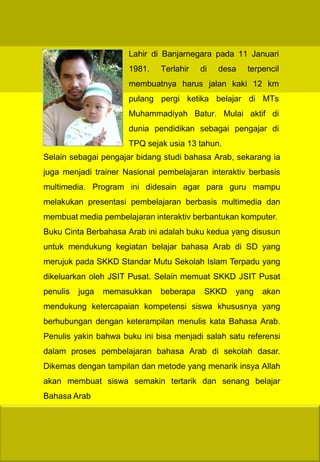Lahir di Banjarnegara pada 11 Januari
                      1981.   Terlahir   di   desa   terpencil
                      membuatnya harus jalan kaki 12 km
                      pulang pergi ketika belajar di MTs
                      Muhammadiyah Batur. Mulai aktif di
                      dunia pendidikan sebagai pengajar di
                      TPQ sejak usia 13 tahun.
Selain sebagai pengajar bidang studi bahasa Arab, sekarang ia
juga menjadi trainer Nasional pembelajaran interaktiv berbasis
multimedia. Program ini didesain agar para guru mampu
melakukan presentasi pembelajaran berbasis multimedia dan
membuat media pembelajaran interaktiv berbantukan komputer.
Buku Cinta Berbahasa Arab ini adalah buku kedua yang disusun
untuk mendukung kegiatan belajar bahasa Arab di SD yang
merujuk pada SKKD Standar Mutu Sekolah Islam Terpadu yang
dikeluarkan oleh JSIT Pusat. Selain memuat SKKD JSIT Pusat
penulis   juga   memasukkan   beberapa    SKKD    yang   akan
mendukung ketercapaian kompetensi siswa khususnya yang
berhubungan dengan keterampilan menulis kata Bahasa Arab.
Penulis yakin bahwa buku ini bisa menjadi salah satu referensi
dalam proses pembelajaran bahasa Arab di sekolah dasar.
Dikemas dengan tampilan dan metode yang menarik insya Allah
akan membuat siswa semakin tertarik dan senang belajar
Bahasa Arab
 
