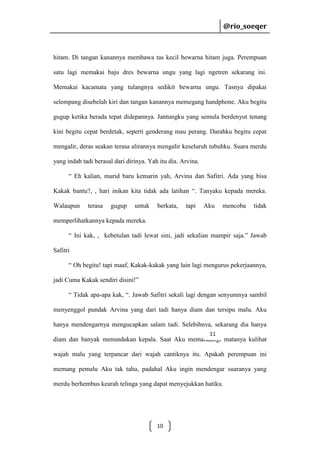 @rio_soeqer

@rio_soeqer

hitam. Di tangan kanannya membawa tas kecil bewarna hitam juga. Perempuan
satu lagi memakai baju dres bewarna ungu yang lagi ngetren sekarang ini.
Memakai kacamata yang tulangnya sedikit bewarna ungu. Tasnya dipakai
selempang disebelah kiri dan tangan kanannya memegang handphone. Aku begitu
gugup ketika berada tepat didepannya. Jantungku yang semula berdenyut tenang
kini begitu cepat berdetak, seperti genderang mau perang. Darahku begitu cepat
mengalir, deras seakan terasa alirannya mengalir keseluruh tubuhku. Suara merdu
yang indah tadi berasal dari dirinya. Yah itu dia. Arvina.
“ Eh kalian, murid baru kemarin yah, Arvina dan Safitri. Ada yang bisa
Kakak bantu?, , hari inikan kita tidak ada latihan “. Tanyaku kepada mereka.
Walaupun

terasa

gugup

untuk

berkata,

tapi

Aku

mencoba

tidak

memperlihatkannya kepada mereka.
“ Ini kak, , kebetulan tadi lewat sini, jadi sekalian mampir saja.” Jawab
Safitri
“ Oh begitu! tapi maaf, Kakak-kakak yang lain lagi mengurus pekerjaannya,
jadi Cuma Kakak sendiri disini!”
“ Tidak apa-apa kak, “. Jawab Safitri sekali lagi dengan senyumnya sambil
menyenggol pundak Arvina yang dari tadi hanya diam dan tersipu malu. Aku
hanya mendengarnya mengucapkan salam tadi. Selebihnya, sekarang dia hanya
11

diam dan banyak menundukan kepala. Saat Aku memandangi matanya kulihat
wajah malu yang terpancar dari wajah cantiknya itu. Apakah perempuan ini
memang pemalu Aku tak tahu, padahal Aku ingin mendengar suaranya yang
merdu berhembus kearah telinga yang dapat menyejukkan hatiku.

10

 