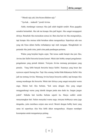 @rio_soeqer

@rio_soeqer

“ Masuk saja yuk, kita bicara didalam saja.”
“ Iya kak. . makasih “ jawab Arvina.
Aduh, mendengar suaranya Aku jadi salah tingkah sendiri. Rasa gugupku
semakin bertambah. Aku tak tau kenapa Aku jadi begini. Aku sangat mengagumi
dirinya. Benarkah Aku merasakan semua ini. Baru dua hari ini Aku mengenalnya,
tapi kenapa Aku merasa telah bertahun tahun mengenalnya. Sepertinya ada rasa
yang tak biasa dalam hatiku terhadapnya tapi ntah mengapa. Mungkinkah ini
pertanda Aku jatuh cinta, jatuh cinta pada pandangan pertama.
Waktu yang berjalan begitu cepat. Tak terasa sudah hampir dua jam Aku,
Arvina dan Safitri bercerita kesana kemari. Mulai dari hobby sampai pengalamanpengalaman yang pernah dialami. Ternyata Arvina memang perempuan yang
pemalu. Yang lebih banyak bercerita hanya Safitri. Suaranya yang besar dan
nyerocos seperti burung beo. Tapi Aku senang, berkat blak-blakannya Safitri Aku
jadi tau tentang Arvina. Memang Arvina hanya bercerita sedikit, tapi kenapa Aku
senang mendengar dia bercerita. Mulai dari dirinya yang sangat menyukai warna
ungu. Dalam hati Aku berkata, “kok sama dengan Aku yang sangat
menggandrungi warna yang identik dengan janda atau duda itu. Jangan jangan
jodoh”. Hahaha hati kecilku berkata seperti itu. Hanya sedikit untuk
menyenangkan hati. Selain menyukai warna ungu, ternyata hobbynya sama juga
denganku, yaitu membaca cerpen atau novel. Berarti dengan hobby kami yang
sama ini sepertinya Aku bisa lebih dekat mengenalnya. Akupun mendapat
kesempatan untuk mengantarnya pulang.
*****

11

 