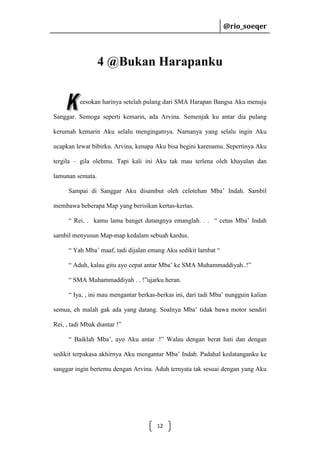@rio_soeqer

@rio_soeqer

4 @Bukan Harapanku
eesokan harinya setelah pulang dari SMA Harapan Bangsa Aku menuju
Sanggar. Semoga seperti kemarin, ada Arvina. Semenjak ku antar dia pulang
kerumah kemarin Aku selalu mengingatnya. Namanya yang selalu ingin Aku
ucapkan lewat bibirku. Arvina, kenapa Aku bisa begini karenamu. Sepertinya Aku
tergila – gila olehmu. Tapi kali ini Aku tak mau terlena oleh khayalan dan
lamunan semata.
Sampai di Sanggar Aku disambut oleh celotehan Mba’ Indah. Sambil
membawa beberapa Map yang berisikan kertas-kertas.
“ Rei. . kamu lama banget datangnya emanglah. . . “ cetus Mba’ Indah
sambil menyusun Map-map kedalam sebuah kardus.
“ Yah Mba’ maaf, tadi dijalan emang Aku sedikit lambat “
“ Aduh, kalau gitu ayo cepat antar Mba’ ke SMA Muhammaddiyah..!”
“ SMA Muhammaddiyah . . !”ujarku heran.
“ Iya, , ini mau mengantar berkas-berkas ini, dari tadi Mba’ nungguin kalian
semua, eh malah gak ada yang datang. Soalnya Mba’ tidak bawa motor sendiri
Rei, , tadi Mbak diantar !”
“ Baiklah Mba’, ayo Aku antar .!” Walau dengan berat hati dan dengan
sedikit terpakasa akhirnya Aku mengantar Mba’ Indah. Padahal kedatanganku ke
sanggar ingin bertemu dengan Arvina. Aduh ternyata tak sesuai dengan yang Aku

12

 