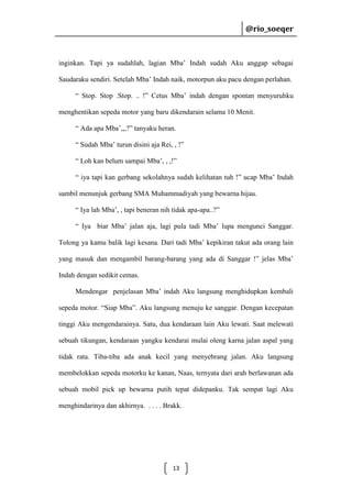 @rio_soeqer

@rio_soeqer

inginkan. Tapi ya sudahlah, lagian Mba’ Indah sudah Aku anggap sebagai
Saudaraku sendiri. Setelah Mba’ Indah naik, motorpun aku pacu dengan perlahan.
“ Stop. Stop .Stop. .. !” Cetus Mba’ indah dengan spontan menyuruhku
menghentikan sepeda motor yang baru dikendarain selama 10 Menit.
“ Ada apa Mba’,,,?” tanyaku heran.
“ Sudah Mba’ turun disini aja Rei, , !”
“ Loh kan belum sampai Mba’, , ,!”
“ iya tapi kan gerbang sekolahnya sudah kelihatan tuh !” ucap Mba’ Indah
sambil menunjuk gerbang SMA Muhammadiyah yang bewarna hijau.
“ Iya lah Mba’, , tapi beneran nih tidak apa-apa..?”
“ Iya biar Mba’ jalan aja, lagi pula tadi Mba’ lupa mengunci Sanggar.
Tolong ya kamu balik lagi kesana. Dari tadi Mba’ kepikiran takut ada orang lain
yang masuk dan mengambil barang-barang yang ada di Sanggar !” jelas Mba’
Indah dengan sedikit cemas.
Mendengar penjelasan Mba’ indah Aku langsung menghidupkan kembali
sepeda motor. “Siap Mba”. Aku langsung menuju ke sanggar. Dengan kecepatan
tinggi Aku mengendarainya. Satu, dua kendaraan lain Aku lewati. Saat melewati
sebuah tikungan, kendaraan yangku kendarai mulai oleng karna jalan aspal yang
tidak rata. Tiba-tiba ada anak kecil yang menyebrang jalan. Aku langsung
membelokkan sepeda motorku ke kanan, Naas, ternyata dari arah berlawanan ada
sebuah mobil pick up bewarna putih tepat didepanku. Tak sempat lagi Aku
menghindarinya dan akhirnya. . . . . Brakk.

13

 