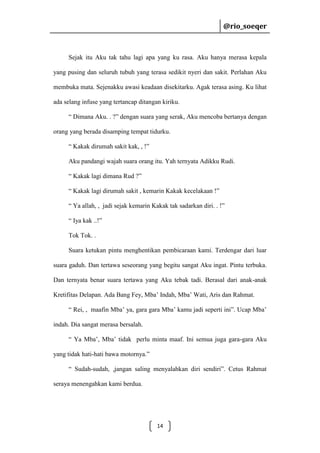 @rio_soeqer

@rio_soeqer

Sejak itu Aku tak tahu lagi apa yang ku rasa. Aku hanya merasa kepala
yang pusing dan seluruh tubuh yang terasa sedikit nyeri dan sakit. Perlahan Aku
membuka mata. Sejenakku awasi keadaan disekitarku. Agak terasa asing. Ku lihat
ada selang infuse yang tertancap ditangan kiriku.
“ Dimana Aku. . ?” dengan suara yang serak, Aku mencoba bertanya dengan
orang yang berada disamping tempat tidurku.
“ Kakak dirumah sakit kak, , !”
Aku pandangi wajah suara orang itu. Yah ternyata Adikku Rudi.
“ Kakak lagi dimana Rud ?”
“ Kakak lagi dirumah sakit , kemarin Kakak kecelakaan !”
“ Ya allah, , jadi sejak kemarin Kakak tak sadarkan diri. . !”
“ Iya kak ..!”
Tok Tok. .
Suara ketukan pintu menghentikan pembicaraan kami. Terdengar dari luar
suara gaduh. Dan tertawa seseorang yang begitu sangat Aku ingat. Pintu terbuka.
Dan ternyata benar suara tertawa yang Aku tebak tadi. Berasal dari anak-anak
Kretifitas Delapan. Ada Bang Fey, Mba’ Indah, Mba’ Wati, Aris dan Rahmat.
“ Rei, , maafin Mba’ ya, gara gara Mba’ kamu jadi seperti ini”. Ucap Mba’
indah. Dia sangat merasa bersalah.
“ Ya Mba’, Mba’ tidak perlu minta maaf. Ini semua juga gara-gara Aku
yang tidak hati-hati bawa motornya.”
“ Sudah-sudah, ,jangan saling menyalahkan diri sendiri”. Cetus Rahmat
seraya menengahkan kami berdua.

14

 