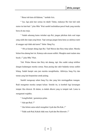 @rio_soeqer

@rio_soeqer

“ Bener tuh kata sih Rahmat, ” tambah Aris.
“ Iya, lagi pula kan semua itu takdir Tuhan, makanya Rei lain kali naik
motor itu hati-hati “ jelas Mba’ Wati sambil meletakkan parcel buah yang mereka
bawa di atas meja.
“ Sudah sekarang kamu istirahat saja Rei, jangan pikirkan dulu soal siapa
yang salah dan siapa yang benar. Tapi semoga jangan lama-lama ya sakitnya nanti
di sanggar sepi tidak ada kamu!” Sahut Bang Fey
“ Oh ya hampir abang lupa Rei. Tadi Mawar dan Hery tittip salam. Mereka
belum bisa datang hari ini. Katanya ada urusan sedikit. Mungkin nanti malam atau
besok..!” jelas Mba’ Wati.
Yah. Walau Mawar dan Hery tak datang, tapi Aku sudah cukup terhibur
dengan kedatangan mereka semua. Rasa pusing dan sakit badanku terasa sedikit
hilang. Sudah hampir satu jam mereka menghiburku. Akhirnya, bang Fey dan
teman yang lain berpamitan untuk pulang.
Sambil mengucap salam bang Fey dan yang lain meninggalkan ruangan.
Rudi mengantar mereka sampai keluar. Setelah itu, ia kembali lagi keruangan
tempat Aku dirawat. Di dalam, ia duduk dikursi yang ia tempati tadi. Lama ia
mengamati wajahku.
“ Astagfirullah,’ gumamnya pelan.
“ Ada apa Rud..?”
“ Aku belum sama sekali mengabari Ayah dan Ibu Kak..!”
“ Tidak usah Rud, Kakak tidak mau Ayah dan Ibu khawatir..!”

15

 