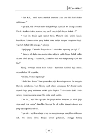 @rio_soeqer

@rio_soeqer

“ Tapi Kak, , nanti mereka tambah khawatir kalau kita tidak kasih kabar
sedikitpun..!”
“ Iya Rud . tapi sebelum kamu menghubungi Ayah dan Ibu tolong kasih tau
Kakak. Apa kata dokter, apa ada yang parah yang terjadi dengan Kakak…?”
“ Tadi sih dokter agak sedikit heran. Menurut saksi tempat Kakak
kecelakaan, katanya motor yang Kakak bawa melaju dengan kecepatan tinggi.
Tapi kok Kakak tidak apa-apa.!” jelasnya
“ Iya juga ya..!” sahutku dengan heran. “ trus dokter ngomong apa lagi..?”
“ Katanya sih kalau rasa pusing atau sakitnya sudah hilang Kakak sudah
diizinin untuk pulang. Ya udah kak, Aku keluar dulu mau menghubungi Ayah dan
Ibu!”
Selang beberapa menit Rudi keluar

kemudian kembali lagi masuk

menyodorkan HP kepadaku.
“ Ini kak, Ibu mau ngomong!”
“ Hallo Nak,, kamu Tidak apa-apa kan,sejak kemarin perasaan Ibu sungguh
khawatir terhadapmu. Tadi Adikmu sudah jelasin semua pada ibu”. Suara wanita
separuh baya yang membawa sedikit pelita bagiku. Ya itu suara ibuku. Satusatunya perempuan yang sangat Aku cinta, untuk saat ini.
“ Ya Bu, , Aku tidak apa-apa. Ibu jangan terlalu khawatir ya, besok juga
Aku sudah bisa pulang”. Jawabku. Semoga Ibu tak terlalu khawatir dengan apa
yang terjadi padaku saat ini.
“ Iya nak, , tapi Ibu sebagai orang tua sungguh sangat mengkhawatirkanmu
nak.

Ibu

terlalu

sibuk

dengan

urusan

16

pekerjaan,

sehingga

kurang

 