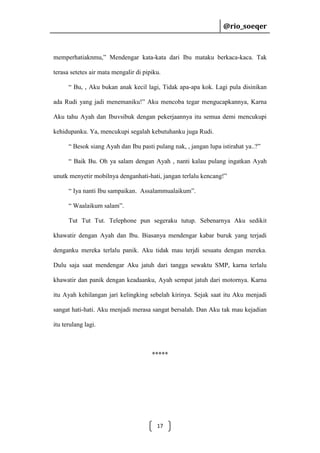 @rio_soeqer

@rio_soeqer

memperhatiaknmu,” Mendengar kata-kata dari Ibu mataku berkaca-kaca. Tak
terasa setetes air mata mengalir di pipiku.
“ Bu, , Aku bukan anak kecil lagi, Tidak apa-apa kok. Lagi pula disinikan
ada Rudi yang jadi menemaniku!” Aku mencoba tegar mengucapkannya, Karna
Aku tahu Ayah dan Ibuvsibuk dengan pekerjaannya itu semua demi mencukupi
kehidupanku. Ya, mencukupi segalah kebutuhanku juga Rudi.
“ Besok siang Ayah dan Ibu pasti pulang nak, , jangan lupa istirahat ya..?”
“ Baik Bu. Oh ya salam dengan Ayah , nanti kalau pulang ingatkan Ayah
unutk menyetir mobilnya denganhati-hati, jangan terlalu kencang!”
“ Iya nanti Ibu sampaikan. Assalammualaikum”.
“ Waalaikum salam”.
Tut Tut Tut. Telephone pun segeraku tutup. Sebenarnya Aku sedikit
khawatir dengan Ayah dan Ibu. Biasanya mendengar kabar buruk yang terjadi
denganku mereka terlalu panik. Aku tidak mau terjdi sesuatu dengan mereka.
Dulu saja saat mendengar Aku jatuh dari tangga sewaktu SMP, karna terlalu
khawatir dan panik dengan keadaanku, Ayah sempat jatuh dari motornya. Karna
itu Ayah kehilangan jari kelingking sebelah kirinya. Sejak saat itu Aku menjadi
sangat hati-hati. Aku menjadi merasa sangat bersalah. Dan Aku tak mau kejadian
itu terulang lagi.

*****

17

 