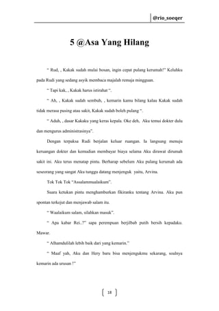 @rio_soeqer

@rio_soeqer

5 @Asa Yang Hilang
“ Rud, , Kakak sudah mulai bosan, ingin cepat pulang kerumah!” Keluhku
pada Rudi yang sedang asyik membaca majalah remaja mingguan.
“ Tapi kak, , Kakak harus istirahat “.
“ Ah, , Kakak sudah sembuh, , kemarin kamu bilang kalau Kakak sudah
tidak merasa pusing atau sakit, Kakak sudah boleh pulang “.
“ Aduh, , dasar Kakaku yang keras kepala. Oke deh, Aku temui dokter dulu
dan mengurus administrasinya”.
Dengan terpaksa Rudi berjalan keluar ruangan. Ia langsung menuju
keruangan dokter dan kemudian membayar biaya selama Aku dirawat dirumah
sakit ini. Aku terus menatap pintu. Berharap sebelum Aku pulang kerumah ada
seseorang yang sangat Aku tunggu datang menjenguk yaitu, Arvina.
Tok Tok Tok “Assalammualaikum”.
Suara ketukan pintu menghamburkan fikiranku tentang Arvina. Aku pun
spontan terkejut dan menjawab salam itu.
“ Waalaikum salam, silahkan masuk”.
“ Apa kabar Rei..?” sapa perempuan berjilbab putih bersih kepadaku.
Mawar.
“ Alhamdulilah lebih baik dari yang kemarin.”
“ Maaf yah, Aku dan Hery baru bisa menjengukmu sekarang, soalnya
kemarin ada urusan !”

18

 