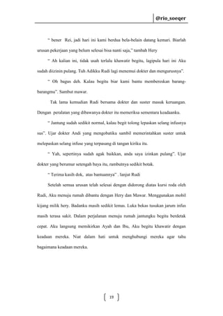 @rio_soeqer

@rio_soeqer

“ bener Rei, jadi hari ini kami berdua bela-belain datang kemari. Biarlah
urusan pekerjaan yang belum selesai bisa nanti saja,” tambah Hery
“ Ah kalian ini, tidak usah terlalu khawatir begitu, lagipula hari ini Aku
sudah diizinin pulang. Tuh Adikku Rudi lagi menemui dokter dan mengurusnya”.
“ Oh bagus deh. Kalau begitu biar kami bantu membereskan barangbarangmu”. Sambut mawar.
Tak lama kemudian Rudi bersama dokter dan suster masuk keruangan.
Dengan peralatan yang dibawanya dokter itu memeriksa sementara keadaanku.
“ Jantung sudah sedikit normal, kalau begit tolong lepaskan selang infusnya
sus”. Ujar dokter Andi yang mengobatiku sambil memerintahkan suster untuk
melepaskan selang infuse yang terpasang di tangan kiriku itu.
“ Yah, sepertinya sudah agak baikkan, anda saya izinkan pulang”. Ujar
dokter yang berumur setengah baya itu, rambutnya sedikit botak.
“ Terima kasih dok, atas bantuannya” . lanjut Rudi
Setelah semua urusan telah selesai dengan didorong diatas kursi roda oleh
Rudi, Aku menuju rumah dibantu dengan Hery dan Mawar. Menggunakan mobil
kijang milik hery. Badanku masih sedikit lemas. Luka bekas tusukan jarum infus
masih terasa sakit. Dalam perjalanan menuju rumah jantungku begitu berdetak
cepat. Aku langsung memikirkan Ayah dan Ibu, Aku begitu khawatir dengan
keadaan mereka. Niat dalam hati untuk menghubungi mereka agar tahu
bagaimana keadaan mereka.

19

 