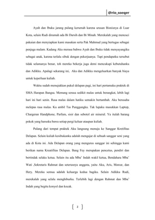 @rio_soeqer

@rio_soeqer

Ayah dan Ibuku jarang pulang kerumah karena urusan Bisnisnya di Luar
Kota, selain Rudi dirumah ada Bi Darsih dan Bi Minah. Merekalah yang mencuci
pakaian dan menyiapkan kami masakan serta Pak Mahmud yang bertugas sebagai
penjaga malam. Kadang Aku merasa bahwa Ayah dan Ibuku tidak menyayangiku
sebagai anak, karena terlalu sibuk dengan pekerjaanya. Tapi pendapatku tersebut
tidak selamanya benar, toh mereka bekerja juga demi mencukupi kebutuhanku
dan Adikku. Apalagi sekarang ini, Aku dan Adikku mengeluarkan banyak biaya
untuk keperluan kuliah.
Waktu sudah menujukkan pukul delapan pagi, ini hari pertamaku praktek di
SMA Harapan Bangsa. Memang serasa sedikit malas untuk berangkat, lebih lagi
hari ini hari senin. Rasa malas dalam hatiku semakin bertambah. Aku berusaha
melepas rasa malas. Ku ambil Tas Punggungku. Tak lupaku masukkan Laptop,
Chargeran Handphone, Parfum, sisir dan sebotol air mineral. Ya itulah barang
pokok yang harusku bawa setiap pergi keluar ataupun kuliah.
Pulang dari tempat praktek Aku langsung menuju ke Sanggar Kretifitas
Delapan. Selain kuliah kesibukanku adalah mengajar di sebuah sanggar seni yang
ada di Kota ini. Ada Delapan orang yang mengurus sanggar ini sehingga kami
berikan nama Kreatifitas Delapan. Bang Fey merupakan pencetus, pendiri dan
bertindak selaku ketua. Selain itu ada Mba’ Indah wakil ketua, Bendahara Mba’
Wati ,Sekretaris Rahmat dan seterusnya anggota, yaitu Aku, Aris, Mawar, dan
Hery. Mereka semua adalah keluarga kedua bagiku. Selain Adikku Rudi,
merekalah yang selalu menghiburku. Terlebih lagi dengan Rahmat dan Mba’
Indah yang begitu konyol dan kocak.

2

 