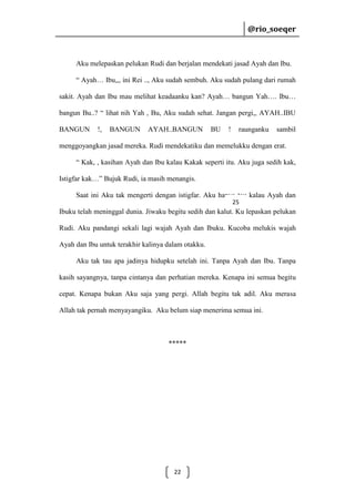 @rio_soeqer

@rio_soeqer

Aku melepaskan pelukan Rudi dan berjalan mendekati jasad Ayah dan Ibu.
“ Ayah… Ibu,,, ini Rei .., Aku sudah sembuh. Aku sudah pulang dari rumah
sakit. Ayah dan Ibu mau melihat keadaanku kan? Ayah… bangun Yah…. Ibu…
bangun Bu..? “ lihat nih Yah , Bu, Aku sudah sehat. Jangan pergi,, AYAH..IBU
BANGUN

!,

BANGUN

AYAH..BANGUN

BU

!

raunganku

sambil

menggoyangkan jasad mereka. Rudi mendekatiku dan memelukku dengan erat.
“ Kak, , kasihan Ayah dan Ibu kalau Kakak seperti itu. Aku juga sedih kak,
Istigfar kak…” Bujuk Rudi, ia masih menangis.
Saat ini Aku tak mengerti dengan istigfar. Aku hanya tau kalau Ayah dan
25

Ibuku telah meninggal dunia. Jiwaku begitu sedih dan kalut. Ku lepaskan pelukan
Rudi. Aku pandangi sekali lagi wajah Ayah dan Ibuku. Kucoba melukis wajah
Ayah dan Ibu untuk terakhir kalinya dalam otakku.
Aku tak tau apa jadinya hidupku setelah ini. Tanpa Ayah dan Ibu. Tanpa
kasih sayangnya, tanpa cintanya dan perhatian mereka. Kenapa ini semua begitu
cepat. Kenapa bukan Aku saja yang pergi. Allah begitu tak adil. Aku merasa
Allah tak pernah menyayangiku. Aku belum siap menerima semua ini.

*****

22

 