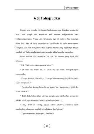 @rio_soeqer

@rio_soeqer

6 @Tahajjudku
Ucapan turut berduka cita banyak berdatangan yang ditujukan untuku dan
Rudi.

Aku

hanya

bisa

tersenyum

saat

mereka

mengucapkan

turut

berbelasungkawanya. Walau Aku tersenyum, tapi sebenarnya Aku menangis
dalam hati. Aku tak ingin menunjukkan kesedihanku ini pada semua orang.
Mungkin Aku akan mengalami stres, depresi ataupun yang sejenisnya dengan
musibah ini. Walau sahabat dan teman-temanku selalu berusaha menghibur.
Seusai tahlilan Aku mendekati Pak RT, ada sesuatu yang ingin Aku
tanyakan.
“ Pak..? boleh Aku menanyakan sesuatu..?”
“ Oh tentu saja boleh Rei, ,!” jawab Pak RT sambil menepuk-nepuk
punggungku.
“ Kenapa Allah itu tidak adil ya..? kenapa Allah memanggil Ayah dan Ibuku
secara bersamaan..!”
“ Astagfirullah, kenapa kamu bicara seperti itu.. sesungguhnya Allah Itu
Maha Adil Rei..!”
“ Tidak Pak, kalau Allah adil tak mungkin dia memberikan cobaan ini
padaku. Allah juga tak sayang padaku. Allah begitu jahat…!”
“ Rei,, Allah itu sayang kepada semua umatnya. Makanya Allah
memberikan cobaan dan musibah ini pada kamu dan Adikmu.”
“ Tapi kenapa harus begini pak.?” Bantahku.

23

 