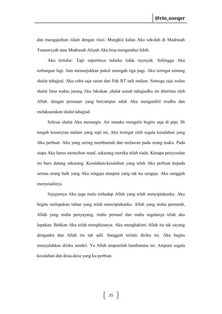 @rio_soeqer

@rio_soeqer

dan mengajarkan islam dengan rinci. Mungkin kalau Aku sekolah di Madrasah
Tsanawiyah atau Madrasah Aliyah Aku bisa mengetahui lebih.
Aku tertidur. Tapi sepertinya tidurku tidak nyenyak. Sehingga Aku
terbangun lagi. Jam menunjukkan pukul setengah tiga pagi. Aku teringat tentang
shalat tahajjud. Aku coba saja saran dari Pak RT tadi malam. Semoga saja walau
shalat lima waktu jarang Aku lakukan ,shalat sunah tahajjudku ini diterima oleh
Allah. dengan perasaan yang bercampur aduk Aku mengambil wudhu dan
melaksanakan shalat tahajjud.
Selesai shalat Aku menangis. Air mataku mengalir begitu saja di pipi. Di
tengah kesunyian malam yang sepi ini, Aku teringat oleh segala kesalahan yang
Aku perbuat. Aku yang sering membantah dan melawan pada orang tuaku. Pada
siapa Aku harus memohon maaf, sekarang mereka telah tiada. Kenapa penyesalan
ini baru datang sekarang. Kesalahan-kesalahan yang telah Aku perbuat kepada
semua orang baik yang Aku sengaja ataupun yang tak ku sengaja. Aku sungguh
menyesalinya.
Sejujurnya Aku juga malu terhadap Allah yang telah menciptakanku. Aku
begitu melupakan tuhan yang telah menciptakanku. Allah yang maha pemurah,
Allah yang maha penyayang, maha pemaaf dan maha segalanya telah aku
lupakan. Bahkan Aku telah menghinanya. Aku menghakimi Allah itu tak sayang
denganku dan Allah itu tak adil. Sungguh terlalu diriku ini. Aku begitu
menyalahkan diriku sendiri. Ya Allah ampunilah hambanmu ini. Ampuni segala
kesalahan dan dosa-dosa yang ku perbuat.

25

 