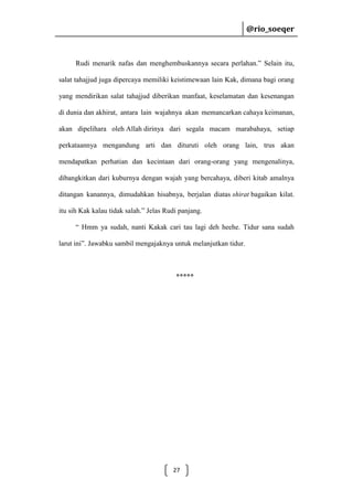 @rio_soeqer

@rio_soeqer

Rudi menarik nafas dan menghembuskannya secara perlahan.” Selain itu,
salat tahajjud juga dipercaya memiliki keistimewaan lain Kak, dimana bagi orang
yang mendirikan salat tahajjud diberikan manfaat, keselamatan dan kesenangan
di dunia dan akhirat, antara lain wajahnya akan memancarkan cahaya keimanan,
akan dipelihara oleh Allah dirinya dari segala macam marabahaya, setiap
perkataannya mengandung arti dan dituruti oleh orang lain, trus akan
mendapatkan perhatian dan kecintaan dari orang-orang yang mengenalinya,
dibangkitkan dari kuburnya dengan wajah yang bercahaya, diberi kitab amalnya
ditangan kanannya, dimudahkan hisabnya, berjalan diatas shirat bagaikan kilat.
itu sih Kak kalau tidak salah.” Jelas Rudi panjang.
“ Hmm ya sudah, nanti Kakak cari tau lagi deh heehe. Tidur sana sudah
larut ini”. Jawabku sambil mengajaknya untuk melanjutkan tidur.

*****

27

 