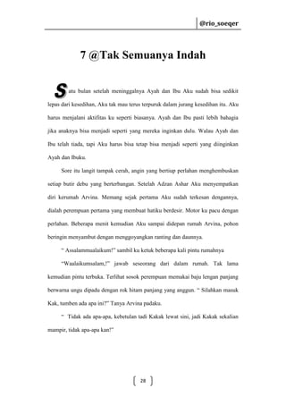 @rio_soeqer

@rio_soeqer

7 @Tak Semuanya Indah
atu bulan setelah meninggalnya Ayah dan Ibu Aku sudah bisa sedikit
lepas dari kesedihan, Aku tak mau terus terpuruk dalam jurang kesedihan itu. Aku
harus menjalani aktifitas ku seperti biasanya. Ayah dan Ibu pasti lebih bahagia
jika anaknya bisa menjadi seperti yang mereka inginkan dulu. Walau Ayah dan
Ibu telah tiada, tapi Aku harus bisa tetap bisa menjadi seperti yang diinginkan
Ayah dan Ibuku.
Sore itu langit tampak cerah, angin yang bertiup perlahan menghembuskan
setiap butir debu yang berterbangan. Setelah Adzan Ashar Aku menyempatkan
diri kerumah Arvina. Memang sejak pertama Aku sudah terkesan dengannya,
dialah perempuan pertama yang membuat hatiku berdesir. Motor ku pacu dengan
perlahan. Beberapa menit kemudian Aku sampai didepan rumah Arvina, pohon
beringin menyambut dengan menggoyangkan ranting dan daunnya.
“ Assalammualaikum!” sambil ku ketuk beberapa kali pintu rumahnya
“Waalaikumsalam,!” jawab seseorang dari dalam rumah. Tak lama
kemudian pintu terbuka. Terlihat sosok perempuan memakai baju lengan panjang
berwarna ungu dipadu dengan rok hitam panjang yang anggun. “ Silahkan masuk
Kak, tumben ada apa ini?” Tanya Arvina padaku.
“ Tidak ada apa-apa, kebetulan tadi Kakak lewat sini, jadi Kakak sekalian
mampir, tidak apa-apa kan!”

28

 