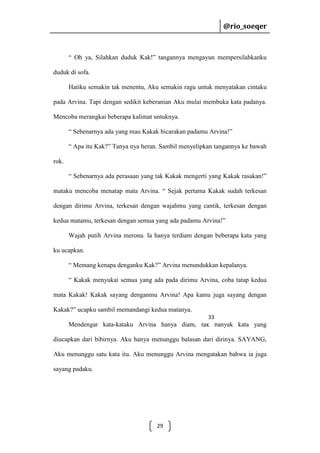 @rio_soeqer

@rio_soeqer

“ Oh ya, Silahkan duduk Kak!” tangannya mengayun mempersilahkanku
duduk di sofa.
Hatiku semakin tak menentu, Aku semakin ragu untuk menyatakan cintaku
pada Arvina. Tapi dengan sedikit keberanian Aku mulai membuka kata padanya.
Mencoba merangkai beberapa kalimat untuknya.
“ Sebenarnya ada yang mau Kakak bicarakan padamu Arvina!”
“ Apa itu Kak?” Tanya nya heran. Sambil menyelipkan tangannya ke bawah
rok.
“ Sebenarnya ada perasaan yang tak Kakak mengerti yang Kakak rasakan!”
mataku mencoba menatap mata Arvina. “ Sejak pertama Kakak sudah terkesan
dengan dirimu Arvina, terkesan dengan wajahmu yang cantik, terkesan dengan
kedua matamu, terkesan dengan semua yang ada padamu Arvina!”
Wajah putih Arvina merona. Ia hanya terdiam dengan beberapa kata yang
ku ucapkan.
“ Memang kenapa denganku Kak?” Arvina menundukkan kepalanya.
“ Kakak menyukai semua yang ada pada dirimu Arvina, coba tatap kedua
mata Kakak! Kakak sayang denganmu Arvina! Apa kamu juga sayang dengan
Kakak?” ucapku sambil memandangi kedua matanya.
33

Mendengar kata-kataku Arvina hanya diam, tak banyak kata yang
diucapkan dari bibirnya. Aku hanya menunggu balasan dari dirinya. SAYANG,
Aku menunggu satu kata itu. Aku menunggu Arvina mengatakan bahwa ia juga
sayang padaku.

29

 