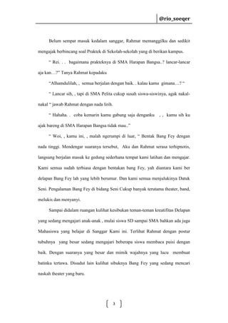 @rio_soeqer

@rio_soeqer

Belum sempat masuk kedalam sanggar, Rahmat memanggilku dan sedikit
mengajak berbincang soal Praktek di Sekolah-sekolah yang di berikan kampus.
“ Rei. . . bagaimana prakteknya di SMA Harapan Bangsa..? lancar-lancar
aja kan…?” Tanya Rahmat kepadaku
“Alhamdulilah, , semua berjalan dengan baik. . kalau kamu gimana…? “
“ Lancar sih, , tapi di SMA Pelita cukup susah siswa-siswinya, agak nakalnakal “ jawab Rahmat dengan nada lirih.
“ Hahaha. . coba kemarin kamu gabung saja denganku

, , kamu sih ku

ajak bareng di SMA Harapan Bangsa tidak mau..”
“ Woi, , kamu ini, , malah ngerumpi di luar, “ Bentak Bang Fey dengan
nada tinggi. Mendengar suaranya tersebut, Aku dan Rahmat serasa terhipnotis,
langsung berjalan masuk ke gedung sederhana tempat kami latihan dan mengajar.
Kami semua sudah terbiasa dengan bentakan bang Fey, yah diantara kami ber
delapan Bang Fey lah yang lebih berumur. Dan kami semua menjulukinya Datuk
Seni. Pengalaman Bang Fey di bidang Seni Cukup banyak terutama theater, band,
melukis dan menyanyi.
Sampai didalam ruangan kulihat kesibukan teman-teman kreatifitas Delapan
yang sedang mengajari anak-anak , mulai siswa SD sampai SMA bahkan ada juga
Mahasiswa yang belajar di Sanggar Kami ini. Terlihat Rahmat dengan postur
tubuhnya yang besar sedang mengajari beberapa siswa membaca puisi dengan
baik. Dengan suaranya yang besar dan mimik wajahnya yang lucu membuat
batinku tertawa. Disudut lain kulihat sibuknya Bang Fey yang sedang mencari
naskah theater yang baru.

3

 
