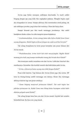 @rio_soeqer

@rio_soeqer

Arvina juga belum merespon sedikitpun kata-kataku. Ia masih sedikit
bingung dengan apa yang telah Aku ungkapkan padanya. Mungkin begitu cepat
aku mengatakan ini semua. Sampai akhirnya Aku memutuskan untuk pulang, tak
ada sedikitpun jawaban yang keluar dari mulutnya. Diam dan hanya diam.
Sampai dirumah pun Aku masih menunggu jawabannya. Aku ambil
handphone disaku celana, ku coba mengirim pesan kepadanya.
“ Assalammualaikum, Arvina semoga kamu tahu bahwa Kakak benar-benar
sayang denganmu. Kakak begitu terkesan dengan mu sejak awal kita bertemu!”
Tak selang berapalama ku kirim pesan kemudian satu pesan balasan dari
Arvina masuk.
“ Waalaikumsalam, terima kasih kak telah menyayangiku. Bagiku Kakak
memang pria baik yang mampu membuatku tenang jika berada disisi Kakak!”
Aku tersenyum sendiri memebaca sms dari Arvina. Lebih dari lima kali Aku
membacanya. Kemudian Aku kembali menulis dan kukirimkan pada Arvina.
“ Arvina, sebenarnya kamu sayang atau tidak dengan Kakak?”
Pesan telah kukirim. Tapi balasan dari Arvina belum juga Aku terima. HP
terus ku timang-timang sambil menunggu sms darinya. Bosan Aku menunggu
akhirnya kukirim lagi satu pesan untuknya.
“ Kamu bingung menjawab pertanyaan Kakak?, Tak usah begitu kau
pikirkan pertanyaan itu, Kakak Cuma mau bilang kalau bayangmu selalu hadir
didalam pelupuk matak Kakak!”
Tak selang berapa lama baru sms dari Arvina masuk. Gejolak hati semakin
bertambah kuat. Ku baca sms yang masuk.

30

 