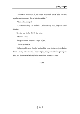 @rio_soeqer

@rio_soeqer

“ Maaf Kak, sebenarnya ku juga sangat mengagumi Kakak, ingin rasa hati
untuk selalu memandang dan berada disisi Kakak!”
Aku membalas singkat.
“ Bisakah sekarang kita bertemu? Untuk membagi rasa yang ada dalam
hati kita?”
Spontan sms dibalas oleh Arvina cepat.
“ Dimana Kak?”
Aku pun kembali membalas dengan singkat.
“ Dalam mimpi kita!”
Malam semakin larut. Obrolan kami melalui pesan singkat berhenti. Dalam
hatiku berharap untuk bertemu perempuan yang menggetarkan hatiku, perempuan
yang bisa membuat Aku tenang selama Aku berada disisinya, Arvina.

*****

31

 