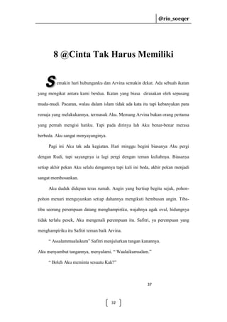 @rio_soeqer

@rio_soeqer

8 @Cinta Tak Harus Memiliki
emakin hari hubunganku dan Arvina semakin dekat. Ada sebuah ikatan
yang mengikat antara kami berdua. Ikatan yang biasa dirasakan oleh sepasang
muda-mudi. Pacaran, walau dalam islam tidak ada kata itu tapi kebanyakan para
remaja yang melakukannya, termasuk Aku. Memang Arvina bukan orang pertama
yang pernah mengisi hatiku. Tapi pada dirinya lah Aku benar-benar merasa
berbeda. Aku sangat menyayanginya.
Pagi ini Aku tak ada kegiatan. Hari minggu begini biasanya Aku pergi
dengan Rudi, tapi sayangnya ia lagi pergi dengan teman kuliahnya. Biasanya
setiap akhir pekan Aku selalu dengannya tapi kali ini beda, akhir pekan menjadi
sangat membosankan.
Aku duduk didepan teras rumah. Angin yang bertiup begitu sejuk, pohonpohon menari mengayunkan setiap dahannya mengikuti hembusan angin. Tibatiba seorang perempuan datang menghampiriku, wajahnya agak oval, hidungnya
tidak terlalu pesek, Aku mengenali perempuan itu. Safitri, ya perempuan yang
menghampiriku itu Safitri teman baik Arvina.
“ Assalammualaikum” Safitri menjulurkan tangan kanannya.
Aku menyambut tangannya, menyalami. “ Waalaikumsalam.”
“ Boleh Aku meminta sesuatu Kak?”

37

32

 