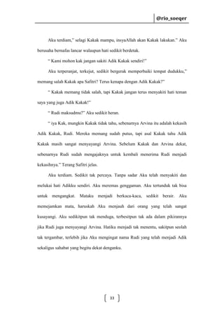 @rio_soeqer

@rio_soeqer

Aku terdiam,” selagi Kakak mampu, insyaAllah akan Kakak lakukan.” Aku
berusaha bernafas lancar walaupun hati sedikit berdetak.
“ Kami mohon kak jangan sakiti Adik Kakak sendiri!”
Aku terperanjat, terkejut, sedikit bergerak memperbaiki tempat dudukku,”
memang salah Kakak apa Safitri? Terus kenapa dengan Adik Kakak?”
“ Kakak memang tidak salah, tapi Kakak jangan terus menyakiti hati teman
saya yang juga Adik Kakak!”
“ Rudi maksudmu?” Aku sedikit heran.
“ iya Kak, mungkin Kakak tidak tahu, sebenarnya Arvina itu adalah kekasih
Adik Kakak, Rudi. Mereka memang sudah putus, tapi asal Kakak tahu Adik
Kakak masih sangat menyayangi Arvina. Sebelum Kakak dan Arvina dekat,
sebenarnya Rudi sudah mengajaknya untuk kembali menerima Rudi menjadi
kekasihnya.” Terang Safitri jelas.
Aku terdiam. Sedikit tak percaya. Tanpa sadar Aku telah menyakiti dan
melukai hati Adikku sendiri. Aku meremas genggaman. Aku tertunduk tak bisa
untuk mengangkat. Mataku menjadi berkaca-kaca, sedikit berair. Aku
memejamkan mata, haruskah Aku menjauh dari orang yang telah sangat
kusayangi. Aku sedikitpun tak menduga, terbesitpun tak ada dalam pikirannya
jika Rudi juga menyayangi Arvina. Hatiku menjadi tak menentu, sakitpun seolah
tak tergambar, terlebih jika Aku mengingat nama Rudi yang telah menjadi Adik
sekaligus sahabat yang begitu dekat denganku.

33

 