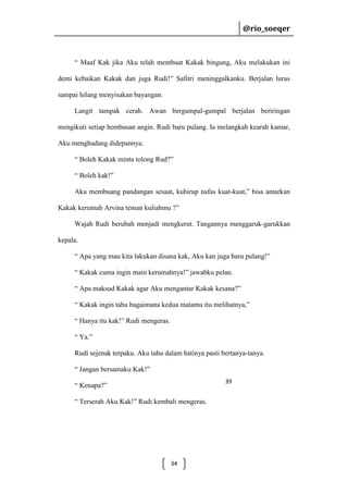 @rio_soeqer

@rio_soeqer

“ Maaf Kak jika Aku telah membuat Kakak bingung, Aku melakukan ini
demi kebaikan Kakak dan juga Rudi!” Safitri meninggalkanku. Berjalan lurus
sampai hilang menyisakan bayangan.
Langit tampak cerah. Awan bergumpal-gumpal berjalan beriringan
mengikuti setiap hembusan angin. Rudi baru pulang. Ia melangkah kearah kamar,
Aku menghadang didepannya.
“ Boleh Kakak minta tolong Rud?”
“ Boleh kak!”
Aku membuang pandangan sesaat, kuhirup nafas kuat-kuat,” bisa antarkan
Kakak kerumah Arvina teman kuliahmu ?”
Wajah Rudi berubah menjadi mengkerut. Tangannya menggaruk-garukkan
kepala.
“ Apa yang mau kita lakukan disana kak, Aku kan juga baru pulang!”
“ Kakak cuma ingin main kerumahnya!” jawabku pelan.
“ Apa maksud Kakak agar Aku mengantar Kakak kesana?”
“ Kakak ingin tahu bagaimana kedua matamu itu melihatnya,”
“ Hanya itu kak!” Rudi mengeras.
“ Ya.”
Rudi sejenak terpaku. Aku tahu dalam hatinya pasti bertanya-tanya.
“ Jangan bersamaku Kak!”
39

“ Kenapa?”
“ Terserah Aku Kak!” Rudi kembali mengeras.

34

 