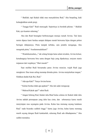 @rio_soeqer

@rio_soeqer

“ Baiklah, tapi Kakak tidak mau menyakitimu Rud,” Aku berpaling, kaki
kulangkahkan untuk pergi.
“ Tunggu Kak!” Rudi mencegah. Sepertinya ia berubah pikiran. “ Baiklah
Kak, ayo kuantar sekarang,”
Aku dan Rudi berangkat berboncengan menuju rumah Arvina. Tak lama
motor dipacu kami berdua sampai didepan rumah berwarna hijau dengan pohon
beringin didepannya. Pintu tampak terbuka, satu jendela menganga, Aku
mengetuk pintu,” Assalammualaikum!”
“ Waalaikumsalam,,,” tak selang berapa lama salam tersahut, Arvina keluar,
kerudungnya berwarna biru sama dengan baju yang dipakainya, senyum manis
terpancar dari wajahnya,” Mari masuk!”
Saat melihat Rudi bersamaku paras Arvina menciut, wajah Rudi juga
mengkerut. Dua insan saling menatap dimuka pintu. Arvina menjulurkan tangan,”
Silahkan duduk Kak Rei, Rud,”
“ Ada apa Kak?” Tanya Arvina heran.
“ Kalian berdua tidak apa-apakan?” Aku tak sadar mengucap.
“ Maksud Kakak apa?” sahut Rudi.
“ Jangan bohong Rud, Kakak tahu.Maaf kalau selama ini Kakak tidak tahu
Arvina adalah perempuan yang dulu kau cinta, dan sebenarnya kamu masih
menyimpan rasa sayangmu pada Arvina. Kalau kau memang sayang katakana
Rud,” nada bicaraku sediktit tinggi.” kamu juga Arvina, kalau kamu memang
masih sayang dengan Rudi katakanlah, sekarang Rudi ada dihadapanmu.” Aku
sedikti memaksa.

35

 