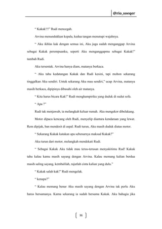 @rio_soeqer

@rio_soeqer

“ Kakak!!!” Rudi mencegah.
Arvina menundukkan kepala, kedua tangan menutupi wajahnya.
“ Aku ikhlas kak dengan semua ini, Aku juga sudah menganggap Arvina
sebagai Kakak perempuanku, seperti Aku menganggapmu sebagai Kakak!”
tambah Rudi.
Aku tersentak. Arvina hanya diam, matanya berkaca.
“ Aku tahu kedatangan Kakak dan Rudi kesini, tapi mohon sekarang
tinggalkan Aku sendiri. Untuk sekarang Aku mau sendiri,” ucap Arvina, matanya
masih berkaca, dipipinya dibasahi oleh air matanya.
“ Kita harus bicara Kak!” Rudi menghampiriku yang duduk di sudut sofa.
“ Apa ?”
Rudi tak menjawab, ia melangkah keluar rumah. Aku mengekor dibelakang.
Motor dipacu kencang oleh Rudi, menyelip diantara kendaraan yang lewat.
Rem dipijak, ban mendesit di aspal. Rudi turun, Aku masih duduk diatas motor.
“ Sekarang Kakak katakan apa sebenarnya maksud Kakak?”
Aku turun dari motor, melangkah mendekati Rudi.
“ Sebagai Kakak Aku tidak mau terus-terusan menyakitimu Rud! Kakak
tahu kalau kamu masih sayang dengan Arvina. Kalau memang kalian berdua
masih saling sayang, kembalilah, rajutlah cinta kalian yang dulu.”
“ Kakak salah kak!” Rudi mengelak.
“ kenapa?”
“ Kalau memang benar Aku masih sayang dengan Arvina tak perlu Aku
harus bersamanya. Karna sekarang ia sudah bersama Kakak. Aku bahagia jika

36

 