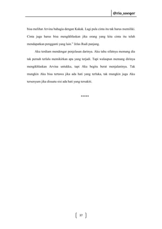 @rio_soeqer

@rio_soeqer

bisa melihat Arvina bahagia dengan Kakak. Lagi pula cinta itu tak harus memiliki.
Cinta juga harus bisa mengikhlaskan jika orang yang kita cinta itu telah
mendapatkan pengganti yang lain.” Jelas Rudi panjang.
Aku terdiam mendengar penjelasan darinya. Aku tahu sifatnya memang dia
tak pernah terlalu memikirkan apa yang terjadi. Tapi walaupun memang dirinya
mengikhlaskan Arvina untukku, tapi Aku begitu berat menjalaninya. Tak
mungkin Aku bisa tertawa jika ada hati yang terluka, tak mungkin juga Aku
tersenyum jika disuatu sisi ada hati yang tersakiti.

*****

37

 