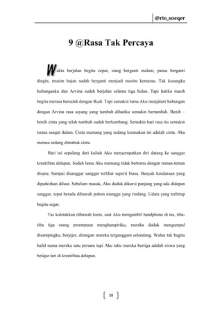 @rio_soeqer

@rio_soeqer

9 @Rasa Tak Percaya
aktu berjalan begitu cepat, siang berganti malam, panas berganti
dingin, musim hujan sudah berganti menjadi musim kemarau. Tak kusangka
hubunganku dan Arvina sudah berjalan selama tiga bulan. Tapi hatiku masih
begitu merasa bersalah dengan Rudi. Tapi semakin lama Aku menjalani hubungan
dengan Arvina rasa sayang yang tumbuh dihatiku semakin bertambah. Benih –
benih cinta yang telah tumbuh sudah berkembang. Semakin hari rasa itu semakin
terasa sangat dalam. Cinta memang yang sedang kurasakan ini adalah cinta. Aku
merasa sedang dimabuk cinta.
Hari ini sepulang dari kuliah Aku menyempatkan diri datang ke sanggar
kreatifitas delapan. Sudah lama Aku memang tidak bertemu dengan teman-teman
disana. Sampai disanggar sanggar terlihat seperti biasa. Banyak kendaraan yang
diparkirkan diluar. Sebelum masuk, Aku duduk dikursi panjang yang ada didepan
sanggar, tepat berada dibawah pohon mangga yang rindang. Udara yang terhirup
begitu segar.
Tas kuletakkan dibawah kursi, saat Aku mengambil handphone di tas, tibatiba tiga orang perempuan menghampiriku, mereka duduk mengumpul
disampingku, berjejer, ditangan mereka tergenggam selendang. Walau tak begitu
hafal nama mereka satu persatu tapi Aku tahu mereka bertiga adalah siswa yang
belajar tari di kreatifitas delapan.

38

 
