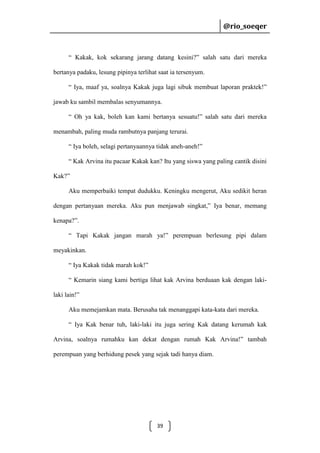 @rio_soeqer

@rio_soeqer

“ Kakak, kok sekarang jarang datang kesini?” salah satu dari mereka
bertanya padaku, lesung pipinya terlihat saat ia tersenyum.
“ Iya, maaf ya, soalnya Kakak juga lagi sibuk membuat laporan praktek!”
jawab ku sambil membalas senyumannya.
“ Oh ya kak, boleh kan kami bertanya sesuatu!” salah satu dari mereka
menambah, paling muda rambutnya panjang terurai.
“ Iya boleh, selagi pertanyaannya tidak aneh-aneh!”
“ Kak Arvina itu pacaar Kakak kan? Itu yang siswa yang paling cantik disini
Kak?”
Aku memperbaiki tempat dudukku. Keningku mengerut, Aku sedikit heran
dengan pertanyaan mereka. Aku pun menjawab singkat,” Iya benar, memang
kenapa?”.
“ Tapi Kakak jangan marah ya!” perempuan berlesung pipi dalam
meyakinkan.
“ Iya Kakak tidak marah kok!”
“ Kemarin siang kami bertiga lihat kak Arvina berduaan kak dengan lakilaki lain!”
Aku memejamkan mata. Berusaha tak menanggapi kata-kata dari mereka.
“ Iya Kak benar tuh, laki-laki itu juga sering Kak datang kerumah kak
Arvina, soalnya rumahku kan dekat dengan rumah Kak Arvina!” tambah
perempuan yang berhidung pesek yang sejak tadi hanya diam.

39

 