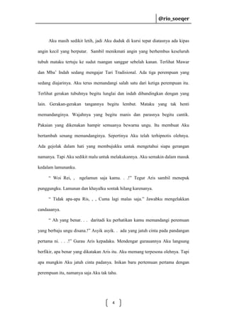 @rio_soeqer

@rio_soeqer

Aku masih sedikit letih, jadi Aku duduk di kursi tepat diatasnya ada kipas
angin kecil yang berputar. Sambil menikmati angin yang berhembus keseluruh
tubuh mataku tertuju ke sudut ruangan sanggar sebelah kanan. Terlihat Mawar
dan Mba’ Indah sedang mengajar Tari Tradisional. Ada tiga perempuan yang
sedang diajarinya. Aku terus memandangi salah satu dari ketiga perempuan itu.
Terlihat gerakan tubuhnya begitu lunglai dan indah dibandingkan dengan yang
lain. Gerakan-gerakan tangannya begitu lembut. Mataku yang tak henti
memandanginya. Wajahnya yang begitu manis dan parasnya begitu cantik.
Pakaian yang dikenakan hampir semuanya bewarna ungu. Itu membuat Aku
bertambah senang memandanginya. Sepertinya Aku telah terhipnotis olehnya.
Ada gejolak dalam hati yang membujukku untuk mengetahui siapa gerangan
namanya. Tapi Aku sedikit malu untuk melakukannya. Aku semakin dalam masuk
kedalam lamunanku.
“ Woi Rei, ,

ngelamun saja kamu. . .!” Tegur Aris sambil menepuk

punggungku. Lamunan dan khayalku sontak hilang karenanya.
“ Tidak apa-apa Ris, , , Cuma lagi malas saja.” Jawabku mengelakkan
candaaanya.
“ Ah yang benar. . . daritadi ku perhatikan kamu memandangi peremuan
yang berbaju ungu disana.!” Asyik asyik. . ada yang jatuh cinta pada pandangan
pertama ni. . . .!” Gurau Aris kepadaku. Mendengar gurauannya Aku langsung
berfikir, apa benar yang dikatakan Aris itu. Aku memang terpesona olehnya. Tapi
apa mungkin Aku jatuh cinta padanya. Inikan baru pertemuan pertama dengan
perempuan itu, namanya saja Aku tak tahu.

4

 