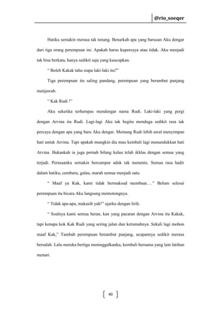 @rio_soeqer

@rio_soeqer

Hatiku semakin merasa tak tenang. Benarkah apa yang barusan Aku dengar
dari tiga orang perempuan ini. Apakah harus kupercaya atau tidak. Aku menjadi
tak bisa berkata, hanya sedikit saja yang kuucapkan.
“ Boleh Kakak tahu siapa laki-laki itu?”
Tiga perempuan itu saling pandang, perempuan yang berambut panjang
menjawab.
“ Kak Rudi !”
Aku seketika terhempas mendengar nama Rudi. Laki-laki yang pergi
dengan Arvina itu Rudi. Lagi-lagi Aku tak begitu menduga sedikit rasa tak
percaya dengan apa yang baru Aku dengar. Memang Rudi lebih awal menyimpan
hati untuk Arvina. Tapi apakah mungkin dia mau kembali lagi menundukkan hati
Arvina. Bukankah ia juga pernah bilang kalau telah ikhlas dengan semua yang
terjadi. Perasaanku semakin bercampur aduk tak menentu. Semua rasa hadir
dalam hatiku, cemburu, galau, marah semua menjadi satu.
“ Maaf ya Kak, kami tidak bermaksud membuat….” Belum selesai
perempuan itu bicara Aku langsung memotongnya.
“ Tidak apa-apa, makasih yah!” ujarku dengan lirih.
“ Soalnya kami semua heran, kan yang pacaran dengan Arvina itu Kakak,
tapi kenapa kok Kak Rudi yang sering jalan dan kerumahnya. Sekali lagi mohon
maaf Kak,” Tambah perempuan berambut panjang, ucapannya sedikit merasa
bersalah. Lalu mereka bertiga meninggalkanku, kembali bersama yang lain latihan
menari.

40

 