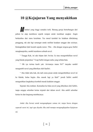 @rio_soeqer

@rio_soeqer

10 @Kejujuran Yang menyakitkan
atahari yang tinggi semakin terik. Burung gereja berterbangan dari
pohon ke atap membawa sejarik rumput untuk membuat sangkar. Angin
berhembus dari utara keselatan. Tas ransel kembali ku letakkan dibelakang
punggung, tak ada lagi semangat untuk melihat keadaan sanggar dan seisinya.
Kulangkahkan kaki kearah sepeda motor. Tiba – tiba dengan tergesa-gesa Safitri
menghampiriku, sambil membawa sebuah novel.
“ Tunggu Kak, ini ada titipan dari Arvina. Ia mau mengembalikan novel
yang Kakak pinjamkan.” Ucap Safitri dengan nafas yang terbata-bata.
“ Oh iya terima kasih yah. Arvinanya mana Fit?” tanyaku sambil
mengambil novel yang diberikan oleh Saafitri.
“ Aku tidak tahu kak, dia tadi cuma pesan untuk mengembalikan novel ini
ke Kakak, kalau begitu Aku masuk lagi ya Kak!” jawab Safitri sambil
mengarahkan langkahnya kembali masuk kedalam sanggar.
Sejenak Aku terdiam. Kemudian ku buka novel yang diberikan oleh Safitri,
tanpa sengaja selembar kertas terjatuh dari dalam novel. Aku ambil selembar
kertas itu dan langsung membacanya.

Andai Aku berani untuk mengungkapan semua ini, tanpa harus dengan
sepucuk surat ini, tapi apa dayaku Aku atak mampu mengungkapakan kejujuran
ini.

41

 