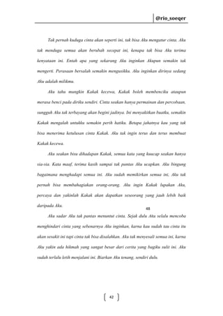 @rio_soeqer

@rio_soeqer

Tak pernah kuduga cinta akan seperti ini, tak bisa Aku mengatur cinta. Aku
tak menduga semua akan berubah secepat ini, kenapa tak bisa Aku terima
kenyataan ini. Entah apa yang sekarang Aku inginkan Akupun semakin tak
mengerti. Perasaan bersalah semakin mengusikku. Aku inginkan dirinya sedang
Aku adalah milikmu.
Aku tahu mungkin Kakak kecewa, Kakak boleh membenciku ataupun
merasa benci pada diriku sendiri. Cinta seakan hanya permainan dan percobaan,
sungguh Aku tak terbayang akan begini jadinya. Ini menyakitkan buatku, semakin
Kakak mengalah untukku semakin perih hatiku. Betapa jahatnya kau yang tak
bisa menerima ketulusan cinta Kakak. Aku tak ingin terus dan terus membuat
Kakak kecewa.
Aku seakan bisu dihadapan Kakak, semua kata yang kuucap seakan hanya
sia-sia. Kata maaf, terima kasih sampai tak pantas Aku ucapkan. Aku bingung
bagaimana menghadapi semua ini. Aku sudah memikirkan semua ini, Aku tak
pernah bisa membahagiakan orang-orang. Aku ingin Kakak lupakan Aku,
percaya dan yakinlah Kakak akan dapatkan seseorang yang jauh lebih baik
daripada Aku.

48

Aku sadar Aku tak pantas menuntut cinta. Sejak dulu Aku selalu mencoba
menghindari cinta yang sebenarnya Aku inginkan, karna kau sudah tau cinta itu
akan sesakit ini tapi cinta tak bisa disalahkan. Aku tak menyesali semua ini, karna
Aku yakin ada hikmah yang sangat besar dari cerita yang bagiku sulit ini. Aku
sudah terlalu letih menjalani ini. Biarkan Aku tenang, sendiri dulu.

42

 