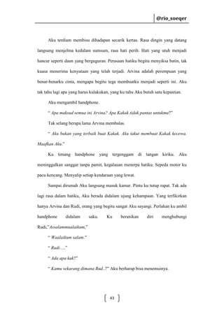 @rio_soeqer

@rio_soeqer

Aku terdiam membisu dihadapan secarik kertas. Rasa dingin yang datang
langsung menjelma kedalam sumsum, rasa hati perih. Hati yang utuh menjadi
hancur seperti daun yang berguguran. Perasaan hatiku begitu menyiksa batin, tak
kuasa menerima kenyataan yang telah terjadi. Arvina adalah perempuan yang
benar-benarku cinta, mengapa begitu tega membuatku menjadi seperti ini. Aku
tak tahu lagi apa yang harus kulakukan, yang ku tahu Aku butuh satu kepastian.
Aku mengambil handphone.
“ Apa maksud semua ini Arvina? Apa Kakak tidak pantas untukmu?”
Tak selang berapa lama Arvina membalas.
“ Aku bukan yang terbaik buat Kakak. Aku takut membuat Kakak kecewa.
Maafkan Aku.”
Ku timang handphone yang tergenggam

di tangan kiriku. Aku

meninggalkan sanggar tanpa pamit, kegalauan menerpa hatiku. Sepeda motor ku
pacu kencang. Menyalip setiap kendaraan yang lewat.
Sampai dirumah Aku langsung masuk kamar. Pintu ku tutup rapat. Tak ada
lagi rasa dalam hatiku, Aku berada didalam ujung kehampaan. Yang terfikirkan
hanya Arvina dan Rudi, orang yang begitu sangat Aku sayangi. Perlahan ku ambil
handphone

didalam

saku.

Ku

beranikan

diri

menghubungi

Rudi,”Assalammualaikum,”
“ Waalaikum salam.”
“ Rudi….”
“ Ada apa kak?”
“ Kamu sekarang dimana Rud..?” Aku berharap bisa menemuinya.

43

 