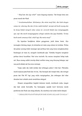 @rio_soeqer

@rio_soeqer

“ Maaf kak Aku lagi sibuk!” suara langsung terputus. Tak berapa lama satu
pesan masuk dari Rudi.
“ Assalammualaikum. Sebelumnya Aku minta maaf Kak, Aku lelah dengan
semua ini, sekarang Aku dan Arvina sudah kembali merajut tali kasih sayang dan
ku harap Kakak mengerti akan semua ini. terserah Kakak mau menganggapku
apa, tapi Aku masih menganggapmu sebagai sahabat dan juga Kakakku. Terima
kasih untuk semuanya Kak, sekali lagi Aku minta maaf.”
Ku lepaskan handphone dalam genggaman, jatuh diatas lantai. Aku
tersungkur direlung tangis, ku keluarkan air mata yang selama ini tertahan. Walau
tak pantas seorang lelaki menangis tapi perihnya hati yang terasa menghancurkan
bendungan air mata itu, mengalir membasahi pipi. Tubuhku bergetar mengikuti
petikan dawai kesedihan. Hati terus merintih. Ku merasa menjalani hidup tiada
arti. Rasa senang sedikit terselip dihati melihat orang yang disayang bahagia, tapi
rasa perih didada tak bisa terus tertutupi.
Tanpa sadar aku telah tertidur dan terbangun pukul 2 dini hari. Pikiranku
masih terpusat pada Rudi dan Arvina. Aku beranjak dari tempat tidur, dan teringat
pesan dari Pak RT lagi yang selalu mengingatkan, jika terbangun dari tidur
dimalam hari cobalah untuk mendirikan tahajjud.
Akupun mengarahkan langkah kekamar mandi, membasuh muka, tangan
dan kaki untuk berwudhu. Ku bentangkan sajadah kecil berwarna merah
pemberian dari Rudi saat ulang tahunku. Ku membaca niat untuk sholat tahajud.
“ USHALLIISUNNATATTAHAJJUDI RAK'ATAINI LILLAAHI TA'AALAA ”
.

44

 