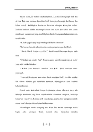 @rio_soeqer

@rio_soeqer

Selesai sholat, air mataku terjatuh kembali. Aku masih mengingat Rudi dan
Arvina. Tak mau menahan kesedihan lebih lama Aku beranjak dari kamar dan
keluar rumah. Kuhidupkan kendaraan bermotor ditengah kesunyian malam.
Mencoba mencari sedikit ketenangan diluar sana. Rudi pun keluar dari kamar
mendengar suara motor yang Aku hidupkan. Sambil mengucek kedua matanya ia
mendekatiku.
“ Kakak ngapain pagi-pagi buta begini hidupin nih motor”.
Aku hanya diam, tak ada niat untuk menjawab pertanyaan dari Rudi.
“ Kakak Marah dengan Aku Kak?” Rudi kembali bertanya dengan nada
lirih.
“ Pikirkan saja sendiri Rud”. Jawabku cetus sambil menaiki sepeda motor
yang sejak tadi kuhidupkan.
“ Kakak Mau kemana? Maafkan Aku Kak”. Rudi mencoba untuk
mencegah.
“ Mencari Kehidupan, yah sudah Kakak maafkan Rud”. Jawabku singkat
dan sambil menarik gas kendaraan bermotor, meninggalkan Rudi didepan
halaman Rumah.
Sepeda motor kukendarai dengan begitu cepat, situasi jalan sepi hanya ada
beberapa kendaraan yang lewat. sepeda motor ku tambah kecepatan, menyalip
kendaraan yang lewat. Kemana arah yang kutuju Aku tak tahu yang jelas sepeda
motor yang kukendarai terus kutambah kecepatan.
Pikirankupun masih terbayang soal Rudi dan Arvina, semuanya masih
begitu

jelas

tersimpan

dalam

memori

45

otak.

Kecepatan

semakin

 