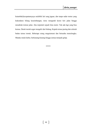 @rio_soeqer

@rio_soeqer

kutambah,kecepatannyaya melebihi lari sang jaguar, dan tanpa sadar motor yang
kukendarai hilang keseimbangan, terus mengarah kesisi kiri jalan hingga
menabrak trotoar jalan. Aku terpental sejauh lima meter. Tak ada lagi yang bisa
kurasa. Darah merah segar mengalir dari hidung. Kepala terasa pusing dan seluruh
badan terasa remuk. Beberapa orang mngerumuni dan berusaha menolongku.
Mataku mulai kabur, berkunang-kunang hingga semua menjadi gelap.

*****

46

 