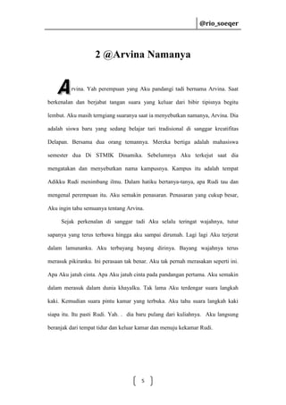 @rio_soeqer

@rio_soeqer

2 @Arvina Namanya

rvina. Yah perempuan yang Aku pandangi tadi bernama Arvina. Saat
berkenalan dan berjabat tangan suara yang keluar dari bibir tipisnya begitu
lembut. Aku masih terngiang suaranya saat ia menyebutkan namanya, Arvina. Dia
adalah siswa baru yang sedang belajar tari tradisional di sanggar kreatifitas
Delapan. Bersama dua orang temannya. Mereka bertiga adalah mahasiswa
semester dua Di STMIK Dinamika. Sebelumnya Aku terkejut saat dia
mengatakan dan menyebutkan nama kampusnya. Kampus itu adalah tempat
Adikku Rudi menimbang ilmu. Dalam hatiku bertanya-tanya, apa Rudi tau dan
mengenal perempuan itu. Aku semakin penasaran. Penasaran yang cukup besar,
Aku ingin tahu semuanya tentang Arvina.
Sejak perkenalan di sanggar tadi Aku selalu teringat wajahnya, tutur
sapanya yang terus terbawa hingga aku sampai dirumah. Lagi lagi Aku terjerat
dalam lamunanku. Aku terbayang bayang dirinya. Bayang wajahnya terus
merasuk pikiranku. Ini perasaan tak benar. Aku tak pernah merasakan seperti ini.
Apa Aku jatuh cinta. Apa Aku jatuh cinta pada pandangan pertama. Aku semakin
dalam merasuk dalam dunia khayalku. Tak lama Aku terdengar suara langkah
kaki. Kemudian suara pintu kamar yang terbuka. Aku tahu suara langkah kaki
siapa itu. Itu pasti Rudi. Yah. . dia baru pulang dari kuliahnya. Aku langsung
beranjak dari tempat tidur dan keluar kamar dan menuju kekamar Rudi.

5

 