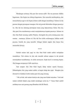 @rio_soeqer

@rio_soeqer

Mendengar ceritanya Aku pun ikut merasa sedih. Aku tau perasaan Adikku
bagaimana. Aku begitu tau sifatnya bagaimana. Aku mencoba membujuknya, dan
menasehatinya agar ia tak begitu terlarut sedih dengan masalahnya. Selama ini dia
pacaran dengan perempuan manapun Aku tak pernah dikenalkan dengan pacarnya
itu. Aku tak tau sekarang perempuan mana yang dipacarinnya. Kalau Aku tau,
Aku pasti bisa membantunya untuk menjelaskannya kepada pacarnya. Selama ini
Aku lihat Rudi memang sedikit Playboy. Seringkali dia cerita tentang pacar dan
mantan – mantanya. Selama ini Aku tak bisa selalu melarangnya, bahkan untuk
pacaran, biarlah dia yang memilih. Sebagai Kakak angkat Aku hanya bisa
menasehati dirinya.
*****
Setelah malam tadi, pagi ini Aku lihat Rudi sudah sedikit melupakan
masalahnya. Yah selama ini jika ada masalah sebesar apapun Ia tak pernah
menunjukkan kesedihannya. Ia selalu tersenyum. Sejak kecil ia memang begitu.
Aku bangga mempunyai Adik sepertinya.
Saat sarapan Aku lihat Rudi begitu lahap makan seperti biasanya.
Dibandingkan Aku yang makan sedikit, ia begitu lahap dan cepat. Mungkin jika
dirumah ini diadakan lomba makan pasti dia yang menang.
“ Oh ya Kak, tadi malam katanya ada yang mau Kakak tanyakan..? kok tadi
malam terbalik Kakak yang malah mendengar cerita ku..?” Tanya Rudi sambil
melahap terus nasi goreng yang dibuatkan oleh Bi Darsih.

7

 