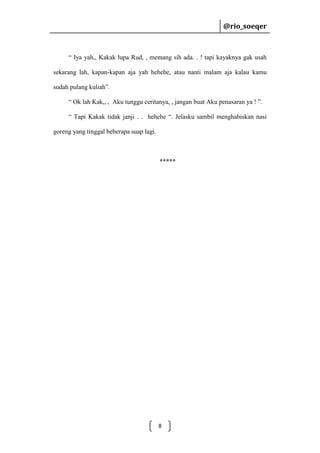 @rio_soeqer

@rio_soeqer

“ Iya yah,, Kakak lupa Rud, , memang sih ada. . ! tapi kayaknya gak usah
sekarang lah, kapan-kapan aja yah hehehe, atau nanti malam aja kalau kamu
sudah pulang kuliah”.
“ Ok lah Kak,, , Aku tunggu ceritanya, , jangan buat Aku penasaran ya ! ”.
“ Tapi Kakak tidak janji . . hehehe “. Jelasku sambil menghabiskan nasi
goreng yang tinggal beberapa suap lagi.

*****

8

 