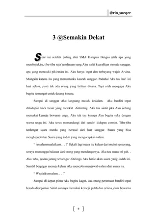 @rio_soeqer

@rio_soeqer

3 @Semakin Dekat
ore ini setelah pulang dari SMA Harapan Bangsa ntah apa yang
membujukku, tiba-tiba saja kendaraan yang Aku naiki kuarahkan menuju sanggar.
apa yang merasuki pikiranku ini. Aku hanya ingat dan terbayang wajah Arvina.
Mungkin karena itu yang menuntunku kearah sanggar. Padahal Aku tau hari ini
hari selasa, pasti tak ada orang yang latihan disana. Tapi ntah mengapa Aku
begitu semangat untuk datang kesana.
Sampai di sanggar Aku langsung masuk kedalam.

Aku berdiri tepat

dihadapan kaca besar yang melekat didinding. Aku tak sadar jika Aku sedang
memakai kemeja bewarna ungu. Aku tak tau kenapa Aku begitu suka dengan
warna ungu ini. Aku terus memandangi diri sendiri didepan cermin. Tiba-tiba
terdengar suara merdu yang berasal dari luar sanggar. Suara yang bisa
menghipnotisku. Suara yang indah yang mengucapkan salam.
“ Assalammualaikum. . . !” Sekali lagi suara itu keluar dari mulut seseorang,
seraya mununggu balasan dari orang yang mendengarnya. Aku tau suara ini yah. .
Aku tahu, walau jarang terdengar ditelinga Aku hafal akan suara yang indah ini.
Sambil bergegas menuju keluar Aku mencoba menjawab salam dari suara itu.
“ Waalaikumsalam. . . !”
Sampai di depan pintu Aku begitu kaget, dua orang peremuan berdiri tepat
berada didepanku. Salah satunya memakai kemeja putih dan celana jeans bewarna

9

 