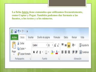 La ficha Inicio tiene comandos que utilizamos frecuentemente,
como Copiar y Pegar. También podemos dar formato a las
fuentes, a los textos y a los números.
 