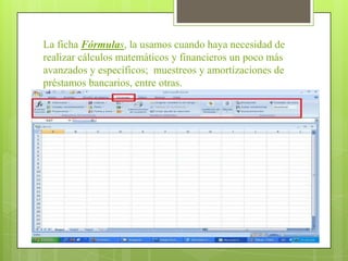 La ficha Fórmulas, la usamos cuando haya necesidad de
realizar cálculos matemáticos y financieros un poco más
avanzados y específicos; muestreos y amortizaciones de
préstamos bancarios, entre otras.
 