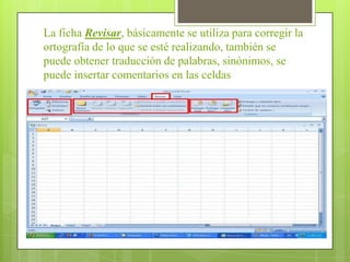 La ficha Revisar, básicamente se utiliza para corregir la
ortografía de lo que se esté realizando, también se
puede obtener traducción de palabras, sinónimos, se
puede insertar comentarios en las celdas
 
